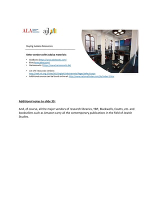 Additional notes to slide 39:
And, of course, all the major vendors of research libraries, YBP, Blackwells, Coutts, etc. and
booksellers such as Amazon carry all the contemporary publications in the field of Jewish
Studies.
 
