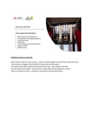 Additional notes to slide 43:
Don’t wait for gifts to come to you – reach out and engage! You could work with the local
community or engage retired scholars in your ideas and projects.
Local book sales don’t always know what they’ve got – go treasure hunting!
Join AJL and review books – you’ll receive a free copy of every book you review
Take in materials on loan – perhaps it will lead to eventual donations.
 