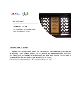 Additional notes to slide 45:
It’s not clear that Einstein actually did say this. The essence of the quote comes from something
he said in 1921 about knowing where to look in a textbook. The quote evolved over time, and it
may have become conflated with one by science fiction writer, John Brunner: You don’t have to
know everything, you just need to know where to find it. Source:
https://quoteinvestigator.com/2012/04/02/know-where-to-find/
 