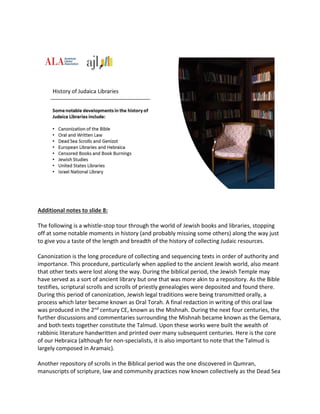 Additional notes to slide 8:
The following is a whistle-stop tour through the world of Jewish books and libraries, stopping
off at some notable moments in history (and probably missing some others) along the way just
to give you a taste of the length and breadth of the history of collecting Judaic resources.
Canonization is the long procedure of collecting and sequencing texts in order of authority and
importance. This procedure, particularly when applied to the ancient Jewish world, also meant
that other texts were lost along the way. During the biblical period, the Jewish Temple may
have served as a sort of ancient library but one that was more akin to a repository. As the Bible
testifies, scriptural scrolls and scrolls of priestly genealogies were deposited and found there.
During this period of canonization, Jewish legal traditions were being transmitted orally, a
process which later became known as Oral Torah. A final redaction in writing of this oral law
was produced in the 2nd century CE, known as the Mishnah. During the next four centuries, the
further discussions and commentaries surrounding the Mishnah became known as the Gemara,
and both texts together constitute the Talmud. Upon these works were built the wealth of
rabbinic literature handwritten and printed over many subsequent centuries. Here is the core
of our Hebraica (although for non-specialists, it is also important to note that the Talmud is
largely composed in Aramaic).
Another repository of scrolls in the Biblical period was the one discovered in Qumran,
manuscripts of scripture, law and community practices now known collectively as the Dead Sea
 