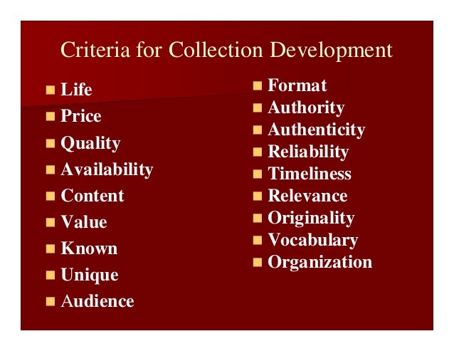 Criteria for Collection Development
 Life
 Price
 Quality
 Availability
 Content
 Value
 Known
 Unique
 Audience
 Format
 Authority
 Authenticity
 Reliability
 Timeliness
 Relevance
 Originality
 Vocabulary
 Organization
 