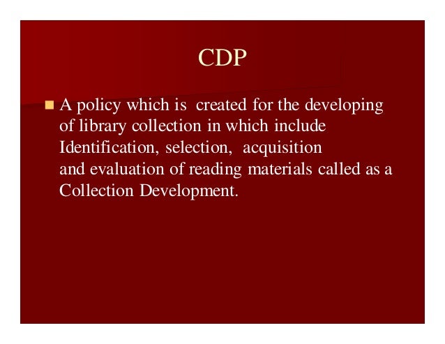 CDP
 A policy which is created for the developing
of library collection in which include
Identification, selection, acquisition
and evaluation of reading materials called as a
Collection Development.
 