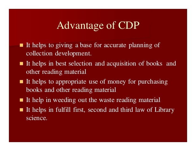 Advantage of CDP
 It helps to giving a base for accurate planning of
collection development.
 It helps in best selection and acquisition of books and
other reading material
 It helps to appropriate use of money for purchasing
books and other reading material
 It help in weeding out the waste reading material
 It helps in fulfill first, second and third law of Library
science.
 