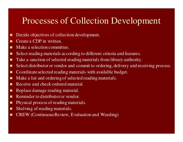 Processes of Collection Development
 Decide objectives of collectiondevelopment.
 Create a CDP in written.
 Make a selection committee.
 Select reading materials according to different criteria and features.
 Take a sanction of selected reading materials from library authority.
 Select distributoror vendor and commit to ordering, delivery and receiving process.
 Coordinateselected reading materials with available budget.
 Make a list and ordering of selected reading materials.
 Receive and check ordered material.
 Replace damage reading material.
 Reminder to distributoror vendor.
 Physical process of reading materials.
 Shelving of reading materials.
 CREW (ContinuousReview, Evaluation and Weeding)
 