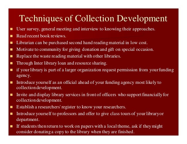 Techniques of Collection Development
 User survey, general meeting and interview to knowing their approaches.
 Read recent book reviews.
 Librarian can be purchased second hand reading material in low cost.
 Motivate to community for giving donation and gift on special occasion.
 Replace the waste reading material with other libraries.
 Through Inter library loan and resource sharing.
 if your library is part of a larger organization request permission from yourfunding
agency.
 Introduceyourself as an official ahead of your funding agency most likelyto
collectiondevelopment.
 Invite and display library services in front of officers who support financiallyfor
collectiondevelopment.
 Establish a researchers' register to know your researchers.
 Introduceyourself to professors and offer to give class tours of your libraryor
department.
 If students then return to work on papers with a local theme, ask if theymight
consider donatinga copy to the library when they are finished.
 