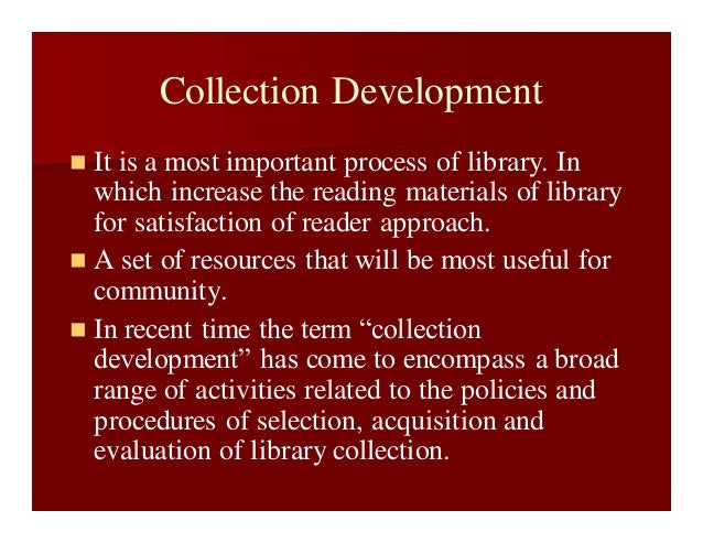 Collection Development
 It is a most important process of library. In
which increase the reading materials of library
for satisfaction of reader approach.
 A set of resources that will be most useful for
community.
 In recent time the term “collection
development” has come to encompass a broad
range of activities related to the policies and
procedures of selection, acquisition and
evaluation of library collection.
 