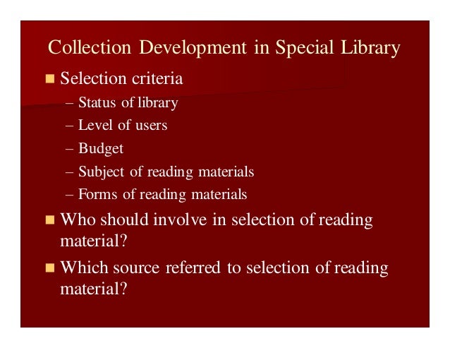 Collection Development in Special Library
 Selection criteria
– Status of library
– Level of users
– Budget
– Subject of reading materials
– Forms of reading materials
 Who should involve in selection of reading
material?
 Which source referred to selection of reading
material?
 
