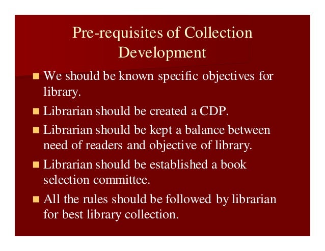 Pre-requisites of Collection
Development
 We should be known specific objectives for
library.
 Librarian should be created a CDP.
 Librarian should be kept a balance between
need of readers and objective of library.
 Librarian should be established a book
selection committee.
 All the rules should be followed by librarian
for best library collection.
 