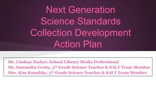 Next Generation
Science Standards
Collection Development
Action Plan
Ms. Lindsay Zucker, School Library Media Professional
Ms. Samantha Crotty, 5th Grade Science Teacher & SALT Team Member
Mrs. Kim Kanofsky, 5th Grade Science Teacher & SALT Team Member

 
