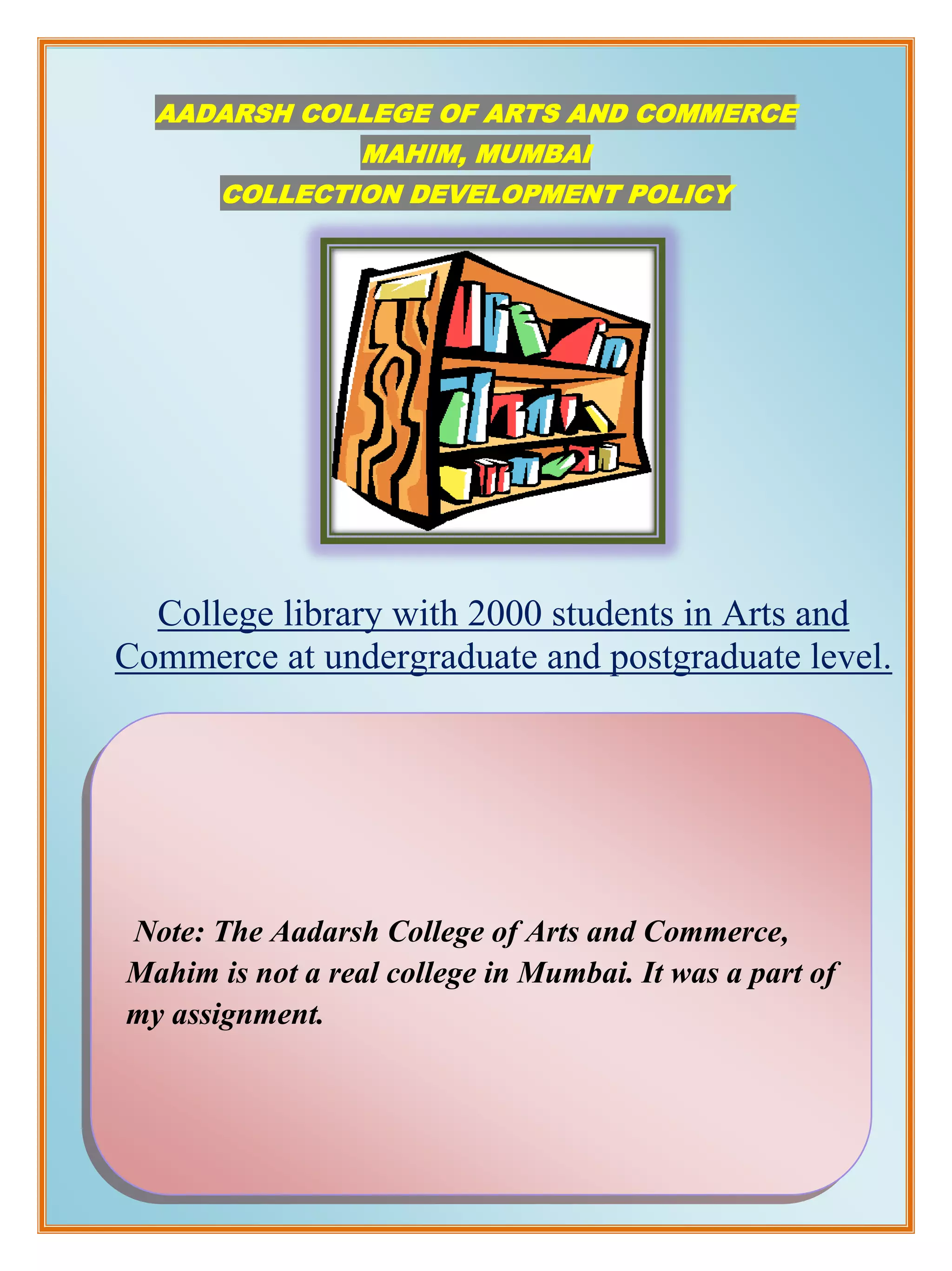AADARSH COLLEGE OF ARTS AND COMMERCE
                  MAHIM, MUMBAI
       COLLECTION DEVELOPMENT POLICY




  College library with 2000 students in Arts and
Commerce at undergraduate and postgraduate level.




Note: The Aadarsh College of Arts and Commerce,
Mahim is not a real college in Mumbai. It was a part of
my assignment.
 