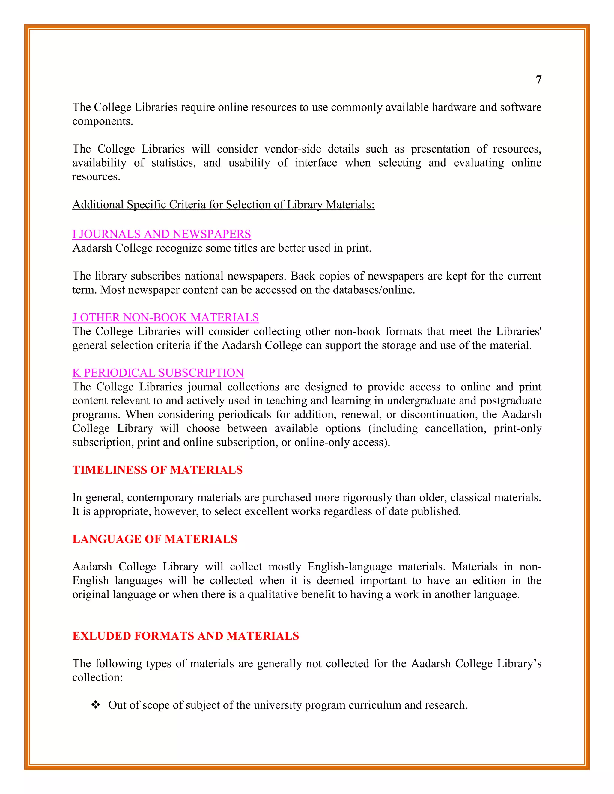 7

The College Libraries require online resources to use commonly available hardware and software
components.

The College Libraries will consider vendor-side details such as presentation of resources,
availability of statistics, and usability of interface when selecting and evaluating online
resources.

Additional Specific Criteria for Selection of Library Materials:

I JOURNALS AND NEWSPAPERS
Aadarsh College recognize some titles are better used in print.

The library subscribes national newspapers. Back copies of newspapers are kept for the current
term. Most newspaper content can be accessed on the databases/online.

J OTHER NON-BOOK MATERIALS
The College Libraries will consider collecting other non-book formats that meet the Libraries'
general selection criteria if the Aadarsh College can support the storage and use of the material.

K PERIODICAL SUBSCRIPTION
The College Libraries journal collections are designed to provide access to online and print
content relevant to and actively used in teaching and learning in undergraduate and postgraduate
programs. When considering periodicals for addition, renewal, or discontinuation, the Aadarsh
College Library will choose between available options (including cancellation, print-only
subscription, print and online subscription, or online-only access).

TIMELINESS OF MATERIALS

In general, contemporary materials are purchased more rigorously than older, classical materials.
It is appropriate, however, to select excellent works regardless of date published.

LANGUAGE OF MATERIALS

Aadarsh College Library will collect mostly English-language materials. Materials in non-
English languages will be collected when it is deemed important to have an edition in the
original language or when there is a qualitative benefit to having a work in another language.


EXLUDED FORMATS AND MATERIALS

The following types of materials are generally not collected for the Aadarsh College Library‟s
collection:

    Out of scope of subject of the university program curriculum and research.
 