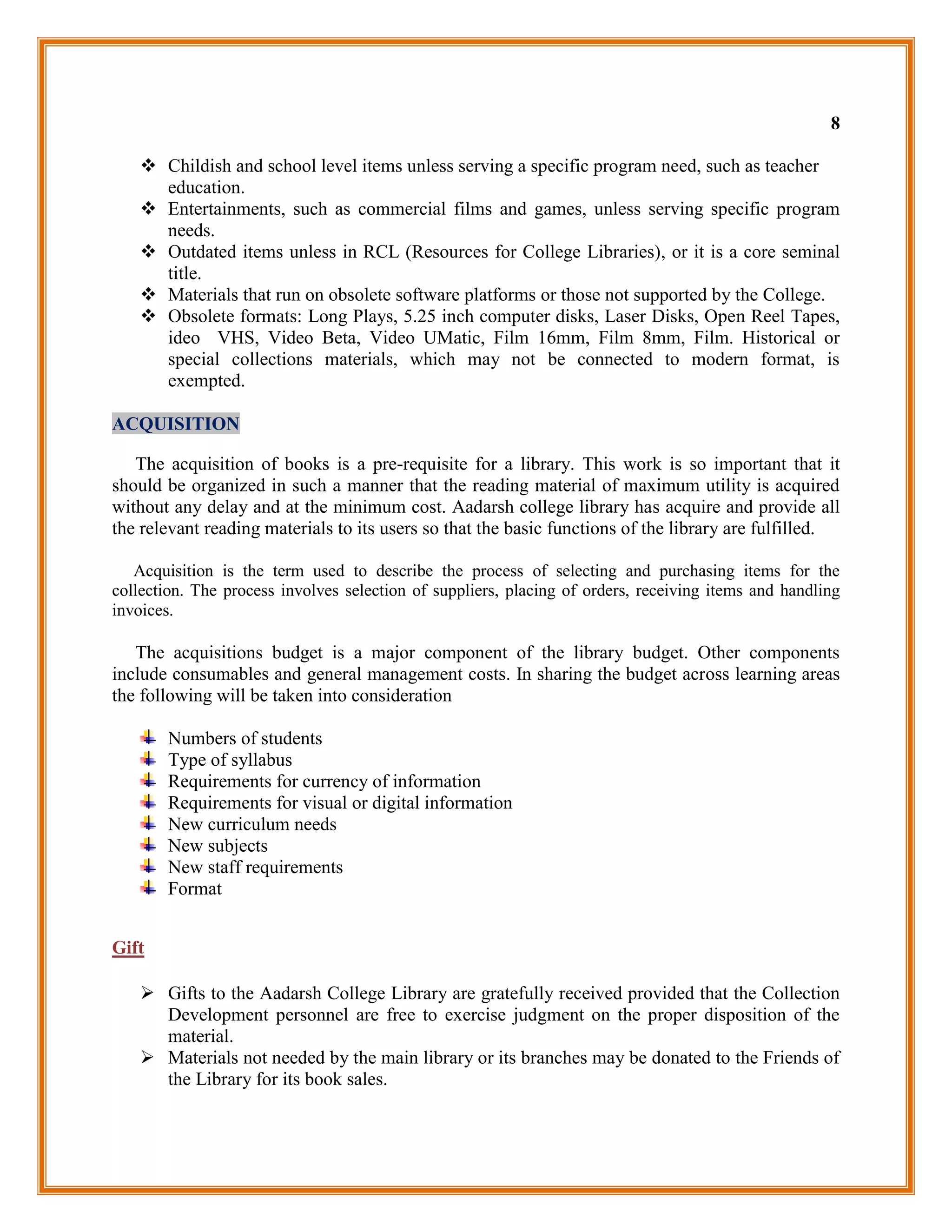 8

    Childish and school level items unless serving a specific program need, such as teacher
     education.
    Entertainments, such as commercial films and games, unless serving specific program
     needs.
    Outdated items unless in RCL (Resources for College Libraries), or it is a core seminal
     title.
    Materials that run on obsolete software platforms or those not supported by the College.
    Obsolete formats: Long Plays, 5.25 inch computer disks, Laser Disks, Open Reel Tapes,
     ideo VHS, Video Beta, Video UMatic, Film 16mm, Film 8mm, Film. Historical or
     special collections materials, which may not be connected to modern format, is
     exempted.

ACQUISITION

   The acquisition of books is a pre-requisite for a library. This work is so important that it
should be organized in such a manner that the reading material of maximum utility is acquired
without any delay and at the minimum cost. Aadarsh college library has acquire and provide all
the relevant reading materials to its users so that the basic functions of the library are fulfilled.

   Acquisition is the term used to describe the process of selecting and purchasing items for the
collection. The process involves selection of suppliers, placing of orders, receiving items and handling
invoices.

   The acquisitions budget is a major component of the library budget. Other components
include consumables and general management costs. In sharing the budget across learning areas
the following will be taken into consideration

       Numbers of students
       Type of syllabus
       Requirements for currency of information
       Requirements for visual or digital information
       New curriculum needs
       New subjects
       New staff requirements
       Format


Gift

    Gifts to the Aadarsh College Library are gratefully received provided that the Collection
     Development personnel are free to exercise judgment on the proper disposition of the
     material.
    Materials not needed by the main library or its branches may be donated to the Friends of
     the Library for its book sales.
 