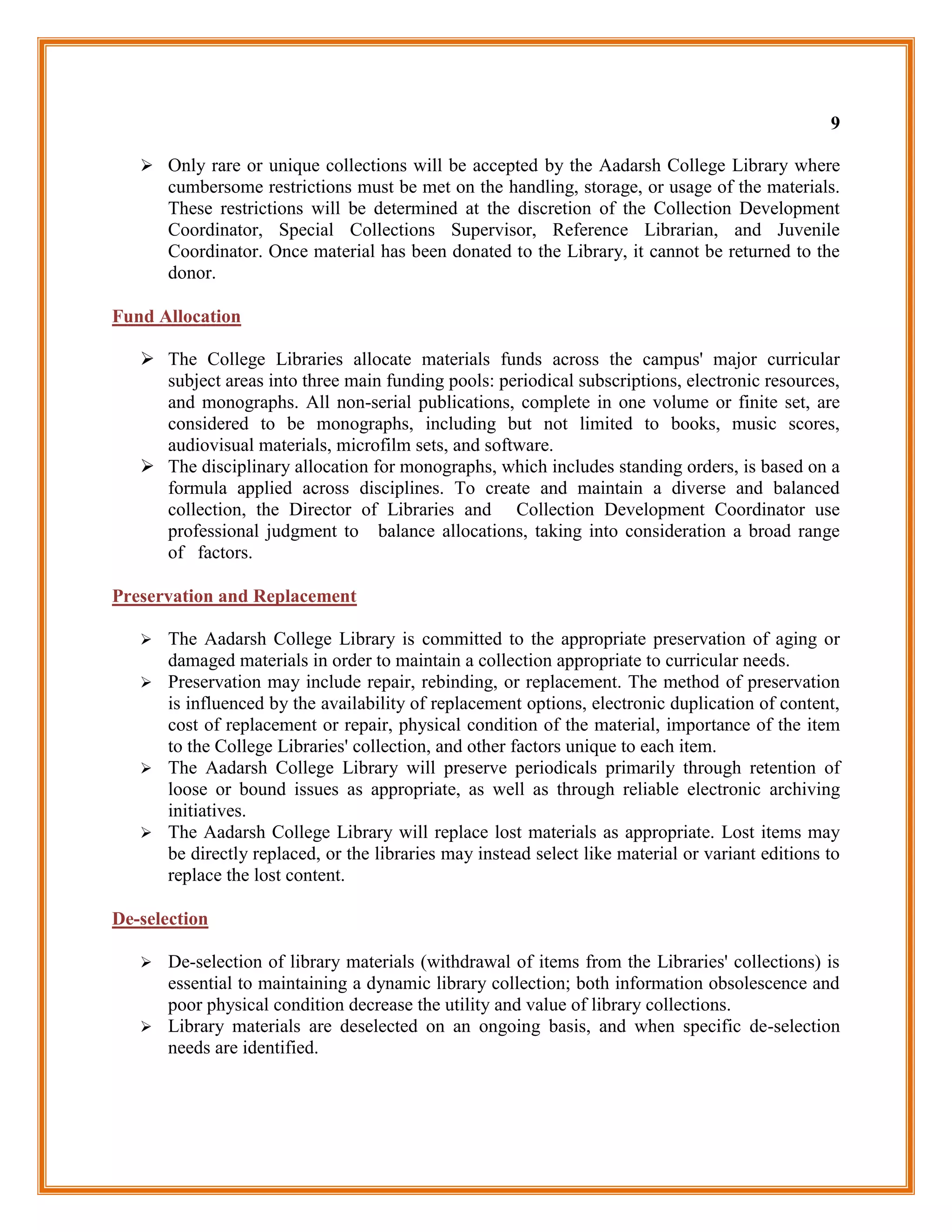 9

    Only rare or unique collections will be accepted by the Aadarsh College Library where
       cumbersome restrictions must be met on the handling, storage, or usage of the materials.
       These restrictions will be determined at the discretion of the Collection Development
       Coordinator, Special Collections Supervisor, Reference Librarian, and Juvenile
       Coordinator. Once material has been donated to the Library, it cannot be returned to the
       donor.

Fund Allocation

    The College Libraries allocate materials funds across the campus' major curricular
     subject areas into three main funding pools: periodical subscriptions, electronic resources,
     and monographs. All non-serial publications, complete in one volume or finite set, are
     considered to be monographs, including but not limited to books, music scores,
     audiovisual materials, microfilm sets, and software.
    The disciplinary allocation for monographs, which includes standing orders, is based on a
     formula applied across disciplines. To create and maintain a diverse and balanced
     collection, the Director of Libraries and Collection Development Coordinator use
     professional judgment to balance allocations, taking into consideration a broad range
     of factors.

Preservation and Replacement

    The Aadarsh College Library is committed to the appropriate preservation of aging or
     damaged materials in order to maintain a collection appropriate to curricular needs.
    Preservation may include repair, rebinding, or replacement. The method of preservation
     is influenced by the availability of replacement options, electronic duplication of content,
     cost of replacement or repair, physical condition of the material, importance of the item
     to the College Libraries' collection, and other factors unique to each item.
    The Aadarsh College Library will preserve periodicals primarily through retention of
     loose or bound issues as appropriate, as well as through reliable electronic archiving
     initiatives.
    The Aadarsh College Library will replace lost materials as appropriate. Lost items may
     be directly replaced, or the libraries may instead select like material or variant editions to
     replace the lost content.

De-selection

    De-selection of library materials (withdrawal of items from the Libraries' collections) is
     essential to maintaining a dynamic library collection; both information obsolescence and
     poor physical condition decrease the utility and value of library collections.
    Library materials are deselected on an ongoing basis, and when specific de-selection
     needs are identified.
 
