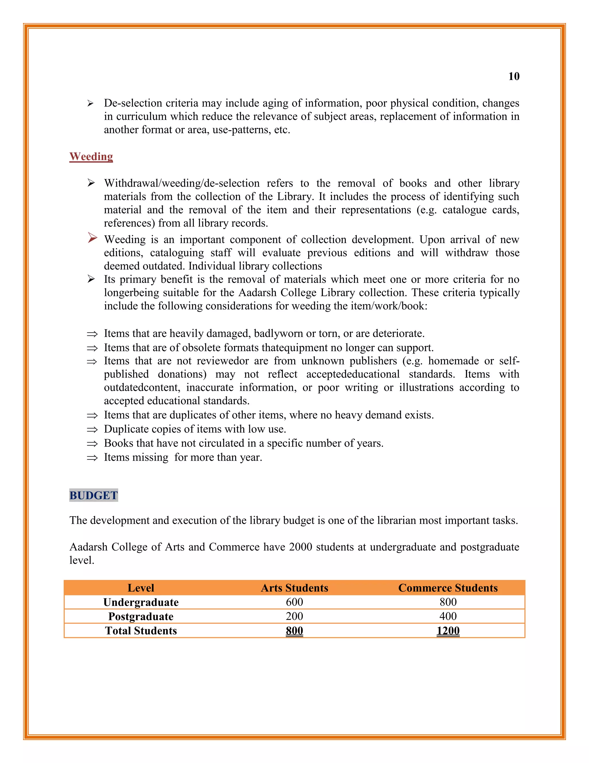 10

      De-selection criteria may include aging of information, poor physical condition, changes
       in curriculum which reduce the relevance of subject areas, replacement of information in
       another format or area, use-patterns, etc.

Weeding

    Withdrawal/weeding/de-selection refers to the removal of books and other library
     materials from the collection of the Library. It includes the process of identifying such
     material and the removal of the item and their representations (e.g. catalogue cards,
     references) from all library records.
    Weeding is an important component of collection development. Upon arrival of new
     editions, cataloguing staff will evaluate previous editions and will withdraw those
     deemed outdated. Individual library collections
    Its primary benefit is the removal of materials which meet one or more criteria for no
     longerbeing suitable for the Aadarsh College Library collection. These criteria typically
     include the following considerations for weeding the item/work/book:

    Items that are heavily damaged, badlyworn or torn, or are deteriorate.
    Items that are of obsolete formats thatequipment no longer can support.
    Items that are not reviewedor are from unknown publishers (e.g. homemade or self-
     published donations) may not reflect acceptededucational standards. Items with
     outdatedcontent, inaccurate information, or poor writing or illustrations according to
     accepted educational standards.
    Items that are duplicates of other items, where no heavy demand exists.
    Duplicate copies of items with low use.
    Books that have not circulated in a specific number of years.
    Items missing for more than year.


BUDGET

The development and execution of the library budget is one of the librarian most important tasks.

Aadarsh College of Arts and Commerce have 2000 students at undergraduate and postgraduate
level.

            Level                        Arts Students                 Commerce Students
       Undergraduate                          600                            800
        Postgraduate                          200                            400
       Total Students                         800                           1200
 