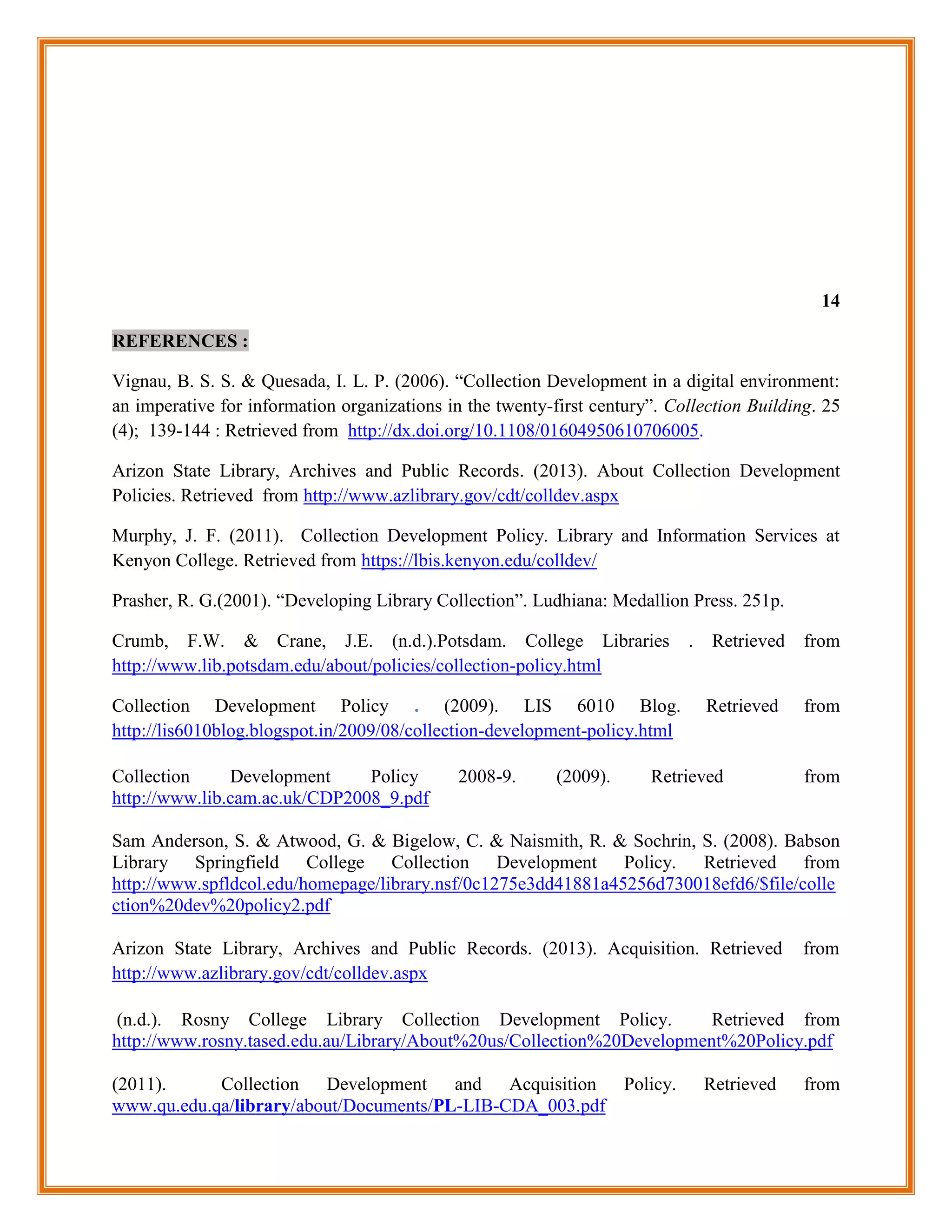 14

REFERENCES :

Vignau, B. S. S. & Quesada, I. L. P. (2006). “Collection Development in a digital environment:
an imperative for information organizations in the twenty-first century”. Collection Building. 25
(4); 139-144 : Retrieved from http://dx.doi.org/10.1108/01604950610706005.

Arizon State Library, Archives and Public Records. (2013). About Collection Development
Policies. Retrieved from http://www.azlibrary.gov/cdt/colldev.aspx

Murphy, J. F. (2011). Collection Development Policy. Library and Information Services at
Kenyon College. Retrieved from https://lbis.kenyon.edu/colldev/

Prasher, R. G.(2001). “Developing Library Collection”. Ludhiana: Medallion Press. 251p.

Crumb, F.W. & Crane, J.E. (n.d.).Potsdam. College Libraries                 .    Retrieved   from
http://www.lib.potsdam.edu/about/policies/collection-policy.html

Collection Development Policy . (2009). LIS 6010 Blog.                          Retrieved    from
http://lis6010blog.blogspot.in/2009/08/collection-development-policy.html

Collection     Development     Policy         2008-9.      (2009).     Retrieved             from
http://www.lib.cam.ac.uk/CDP2008_9.pdf

Sam Anderson, S. & Atwood, G. & Bigelow, C. & Naismith, R. & Sochrin, S. (2008). Babson
Library Springfield College Collection Development Policy. Retrieved from
http://www.spfldcol.edu/homepage/library.nsf/0c1275e3dd41881a45256d730018efd6/$file/colle
ction%20dev%20policy2.pdf

Arizon State Library, Archives and Public Records. (2013). Acquisition. Retrieved            from
http://www.azlibrary.gov/cdt/colldev.aspx

 (n.d.). Rosny College Library Collection Development Policy.           Retrieved from
http://www.rosny.tased.edu.au/Library/About%20us/Collection%20Development%20Policy.pdf

(2011).     Collection Development and Acquisition Policy.                      Retrieved    from
www.qu.edu.qa/library/about/Documents/PL-LIB-CDA_003.pdf
 