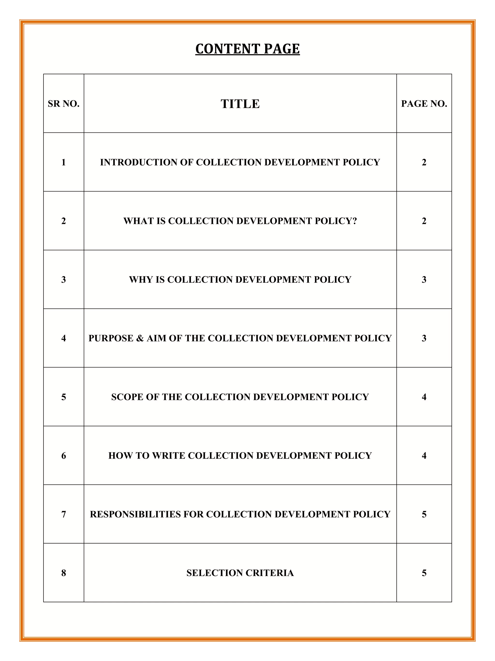 CONTENT PAGE


SR NO.                        TITLE                           PAGE NO.




  1       INTRODUCTION OF COLLECTION DEVELOPMENT POLICY          2




  2           WHAT IS COLLECTION DEVELOPMENT POLICY?             2




  3            WHY IS COLLECTION DEVELOPMENT POLICY              3




  4      PURPOSE & AIM OF THE COLLECTION DEVELOPMENT POLICY      3




  5         SCOPE OF THE COLLECTION DEVELOPMENT POLICY           4




  6         HOW TO WRITE COLLECTION DEVELOPMENT POLICY           4




  7      RESPONSIBILITIES FOR COLLECTION DEVELOPMENT POLICY      5




  8                      SELECTION CRITERIA                      5
 