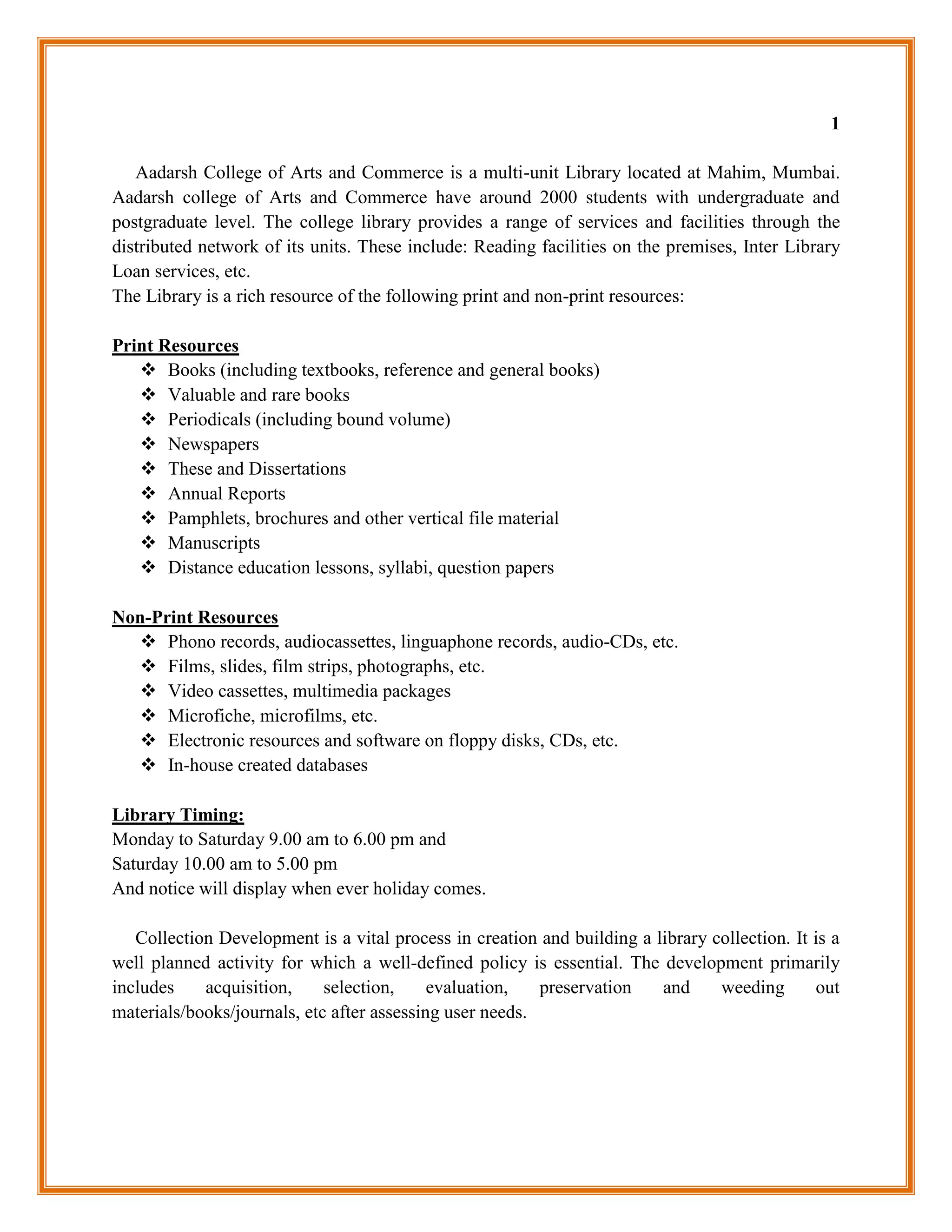 1

   Aadarsh College of Arts and Commerce is a multi-unit Library located at Mahim, Mumbai.
Aadarsh college of Arts and Commerce have around 2000 students with undergraduate and
postgraduate level. The college library provides a range of services and facilities through the
distributed network of its units. These include: Reading facilities on the premises, Inter Library
Loan services, etc.
The Library is a rich resource of the following print and non-print resources:

Print Resources
    Books (including textbooks, reference and general books)
    Valuable and rare books
    Periodicals (including bound volume)
    Newspapers
    These and Dissertations
    Annual Reports
    Pamphlets, brochures and other vertical file material
    Manuscripts
    Distance education lessons, syllabi, question papers

Non-Print Resources
   Phono records, audiocassettes, linguaphone records, audio-CDs, etc.
   Films, slides, film strips, photographs, etc.
   Video cassettes, multimedia packages
   Microfiche, microfilms, etc.
   Electronic resources and software on floppy disks, CDs, etc.
   In-house created databases

Library Timing:
Monday to Saturday 9.00 am to 6.00 pm and
Saturday 10.00 am to 5.00 pm
And notice will display when ever holiday comes.

   Collection Development is a vital process in creation and building a library collection. It is a
well planned activity for which a well-defined policy is essential. The development primarily
includes    acquisition,     selection,     evaluation,   preservation   and     weeding       out
materials/books/journals, etc after assessing user needs.
 