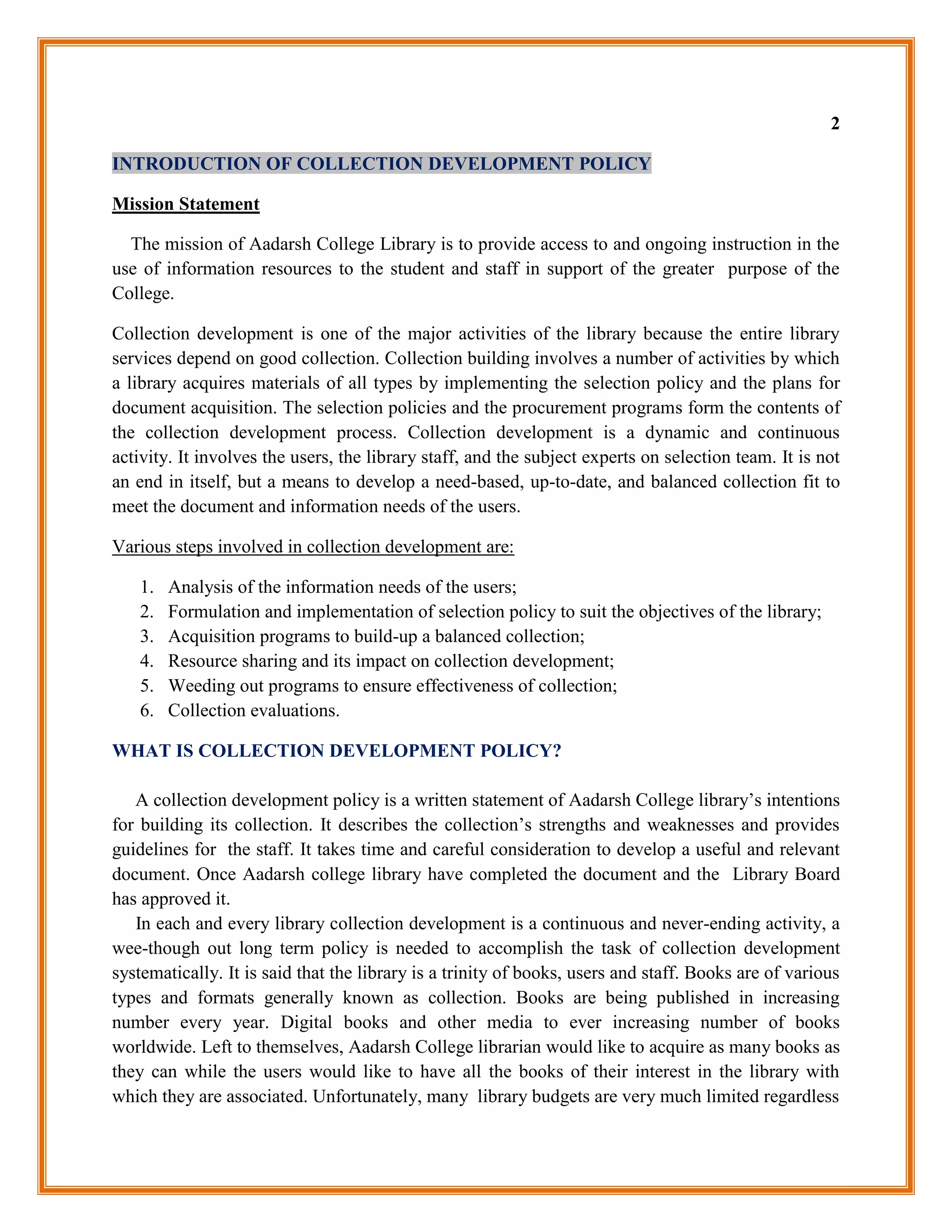 2

INTRODUCTION OF COLLECTION DEVELOPMENT POLICY

Mission Statement

  The mission of Aadarsh College Library is to provide access to and ongoing instruction in the
use of information resources to the student and staff in support of the greater purpose of the
College.

Collection development is one of the major activities of the library because the entire library
services depend on good collection. Collection building involves a number of activities by which
a library acquires materials of all types by implementing the selection policy and the plans for
document acquisition. The selection policies and the procurement programs form the contents of
the collection development process. Collection development is a dynamic and continuous
activity. It involves the users, the library staff, and the subject experts on selection team. It is not
an end in itself, but a means to develop a need-based, up-to-date, and balanced collection fit to
meet the document and information needs of the users.

Various steps involved in collection development are:

   1.   Analysis of the information needs of the users;
   2.   Formulation and implementation of selection policy to suit the objectives of the library;
   3.   Acquisition programs to build-up a balanced collection;
   4.   Resource sharing and its impact on collection development;
   5.   Weeding out programs to ensure effectiveness of collection;
   6.   Collection evaluations.

WHAT IS COLLECTION DEVELOPMENT POLICY?

   A collection development policy is a written statement of Aadarsh College library‟s intentions
for building its collection. It describes the collection‟s strengths and weaknesses and provides
guidelines for the staff. It takes time and careful consideration to develop a useful and relevant
document. Once Aadarsh college library have completed the document and the Library Board
has approved it.
   In each and every library collection development is a continuous and never-ending activity, a
wee-though out long term policy is needed to accomplish the task of collection development
systematically. It is said that the library is a trinity of books, users and staff. Books are of various
types and formats generally known as collection. Books are being published in increasing
number every year. Digital books and other media to ever increasing number of books
worldwide. Left to themselves, Aadarsh College librarian would like to acquire as many books as
they can while the users would like to have all the books of their interest in the library with
which they are associated. Unfortunately, many library budgets are very much limited regardless
 