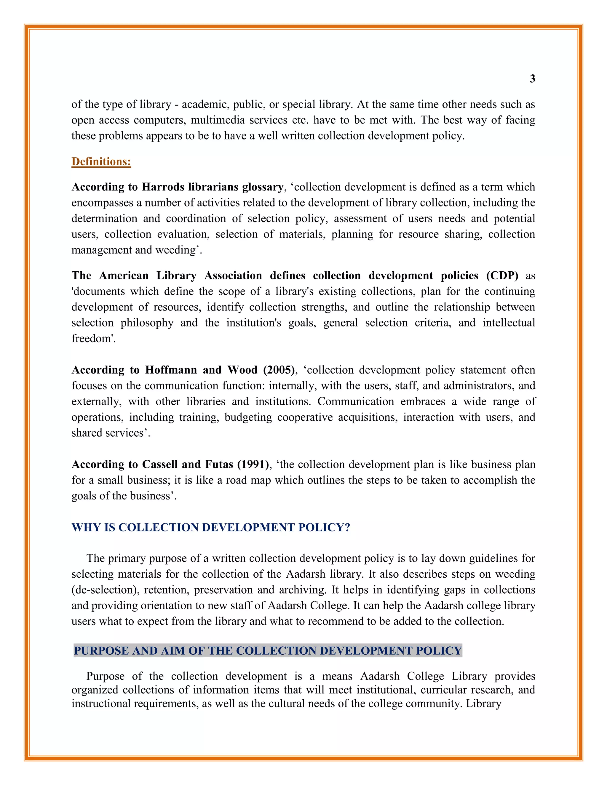 3

of the type of library - academic, public, or special library. At the same time other needs such as
open access computers, multimedia services etc. have to be met with. The best way of facing
these problems appears to be to have a well written collection development policy.

Definitions:

According to Harrods librarians glossary, „collection development is defined as a term which
encompasses a number of activities related to the development of library collection, including the
determination and coordination of selection policy, assessment of users needs and potential
users, collection evaluation, selection of materials, planning for resource sharing, collection
management and weeding‟.

The American Library Association defines collection development policies (CDP) as
'documents which define the scope of a library's existing collections, plan for the continuing
development of resources, identify collection strengths, and outline the relationship between
selection philosophy and the institution's goals, general selection criteria, and intellectual
freedom'.

According to Hoffmann and Wood (2005), „collection development policy statement often
focuses on the communication function: internally, with the users, staff, and administrators, and
externally, with other libraries and institutions. Communication embraces a wide range of
operations, including training, budgeting cooperative acquisitions, interaction with users, and
shared services‟.

According to Cassell and Futas (1991), „the collection development plan is like business plan
for a small business; it is like a road map which outlines the steps to be taken to accomplish the
goals of the business‟.

WHY IS COLLECTION DEVELOPMENT POLICY?

   The primary purpose of a written collection development policy is to lay down guidelines for
selecting materials for the collection of the Aadarsh library. It also describes steps on weeding
(de-selection), retention, preservation and archiving. It helps in identifying gaps in collections
and providing orientation to new staff of Aadarsh College. It can help the Aadarsh college library
users what to expect from the library and what to recommend to be added to the collection.

PURPOSE AND AIM OF THE COLLECTION DEVELOPMENT POLICY

   Purpose of the collection development is a means Aadarsh College Library provides
organized collections of information items that will meet institutional, curricular research, and
instructional requirements, as well as the cultural needs of the college community. Library
 