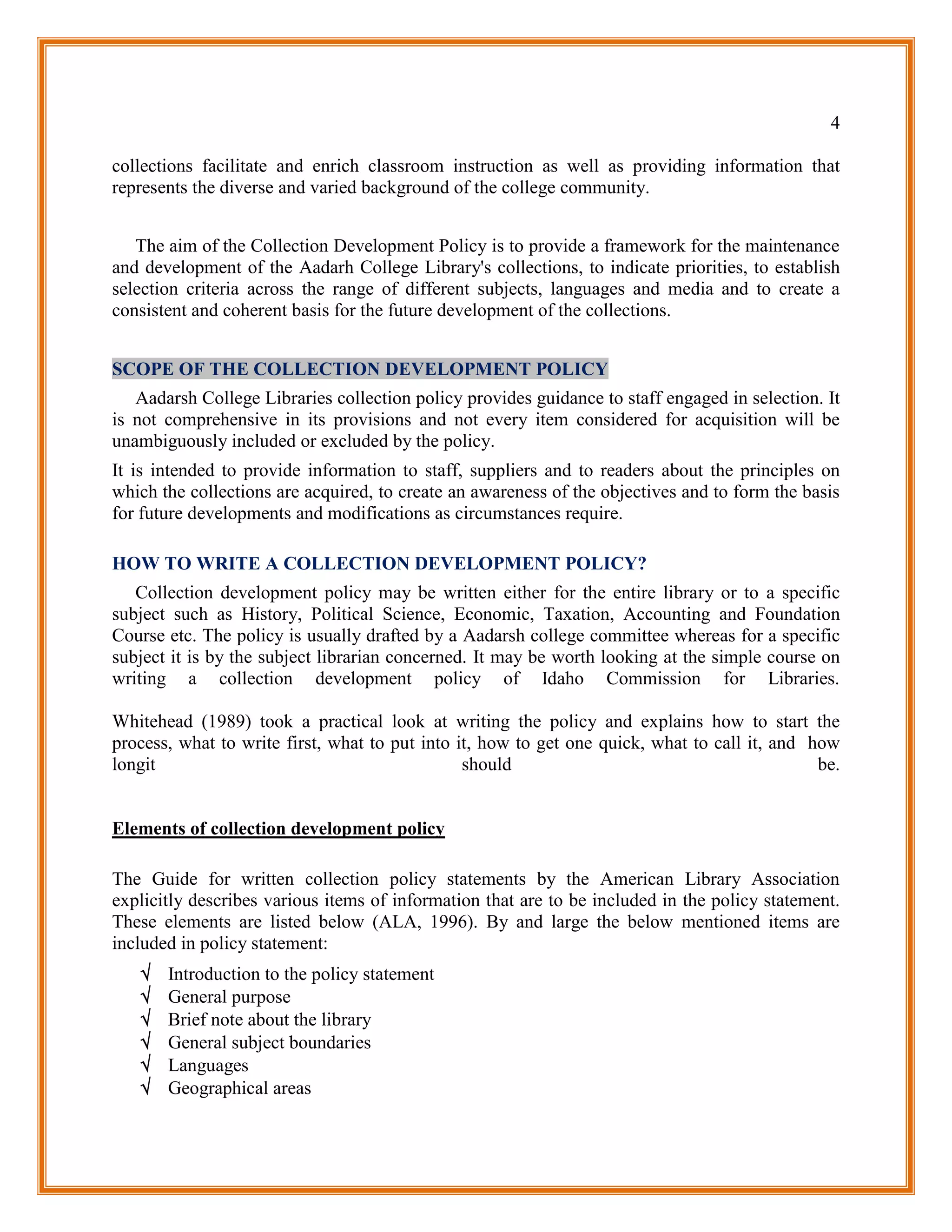 4

collections facilitate and enrich classroom instruction as well as providing information that
represents the diverse and varied background of the college community.


   The aim of the Collection Development Policy is to provide a framework for the maintenance
and development of the Aadarh College Library's collections, to indicate priorities, to establish
selection criteria across the range of different subjects, languages and media and to create a
consistent and coherent basis for the future development of the collections.


SCOPE OF THE COLLECTION DEVELOPMENT POLICY
   Aadarsh College Libraries collection policy provides guidance to staff engaged in selection. It
is not comprehensive in its provisions and not every item considered for acquisition will be
unambiguously included or excluded by the policy.
It is intended to provide information to staff, suppliers and to readers about the principles on
which the collections are acquired, to create an awareness of the objectives and to form the basis
for future developments and modifications as circumstances require.

HOW TO WRITE A COLLECTION DEVELOPMENT POLICY?
   Collection development policy may be written either for the entire library or to a specific
subject such as History, Political Science, Economic, Taxation, Accounting and Foundation
Course etc. The policy is usually drafted by a Aadarsh college committee whereas for a specific
subject it is by the subject librarian concerned. It may be worth looking at the simple course on
writing a collection development policy of Idaho Commission for Libraries.

Whitehead (1989) took a practical look at writing the policy and explains how to start the
process, what to write first, what to put into it, how to get one quick, what to call it, and how
longit                                          should                                         be.


Elements of collection development policy

The Guide for written collection policy statements by the American Library Association
explicitly describes various items of information that are to be included in the policy statement.
These elements are listed below (ALA, 1996). By and large the below mentioned items are
included in policy statement:
      Introduction to the policy statement
      General purpose
      Brief note about the library
      General subject boundaries
      Languages
      Geographical areas
 