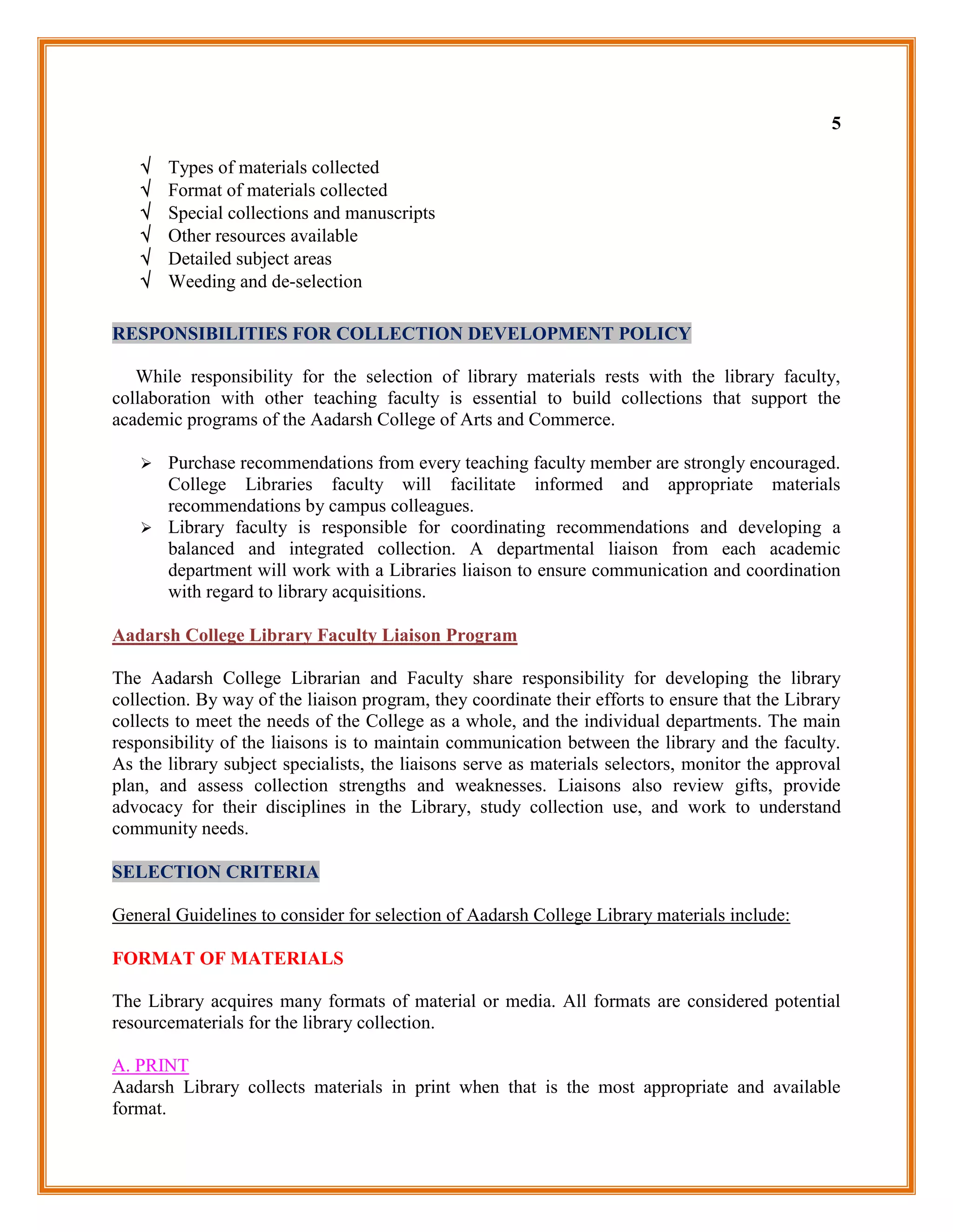 5

      Types of materials collected
      Format of materials collected
      Special collections and manuscripts
      Other resources available
      Detailed subject areas
      Weeding and de-selection

RESPONSIBILITIES FOR COLLECTION DEVELOPMENT POLICY

   While responsibility for the selection of library materials rests with the library faculty,
collaboration with other teaching faculty is essential to build collections that support the
academic programs of the Aadarsh College of Arts and Commerce.

    Purchase recommendations from every teaching faculty member are strongly encouraged.
     College Libraries faculty will facilitate informed and appropriate materials
     recommendations by campus colleagues.
    Library faculty is responsible for coordinating recommendations and developing a
     balanced and integrated collection. A departmental liaison from each academic
     department will work with a Libraries liaison to ensure communication and coordination
     with regard to library acquisitions.

Aadarsh College Library Faculty Liaison Program

The Aadarsh College Librarian and Faculty share responsibility for developing the library
collection. By way of the liaison program, they coordinate their efforts to ensure that the Library
collects to meet the needs of the College as a whole, and the individual departments. The main
responsibility of the liaisons is to maintain communication between the library and the faculty.
As the library subject specialists, the liaisons serve as materials selectors, monitor the approval
plan, and assess collection strengths and weaknesses. Liaisons also review gifts, provide
advocacy for their disciplines in the Library, study collection use, and work to understand
community needs.

SELECTION CRITERIA

General Guidelines to consider for selection of Aadarsh College Library materials include:

FORMAT OF MATERIALS

The Library acquires many formats of material or media. All formats are considered potential
resourcematerials for the library collection.

A. PRINT
Aadarsh Library collects materials in print when that is the most appropriate and available
format.
 