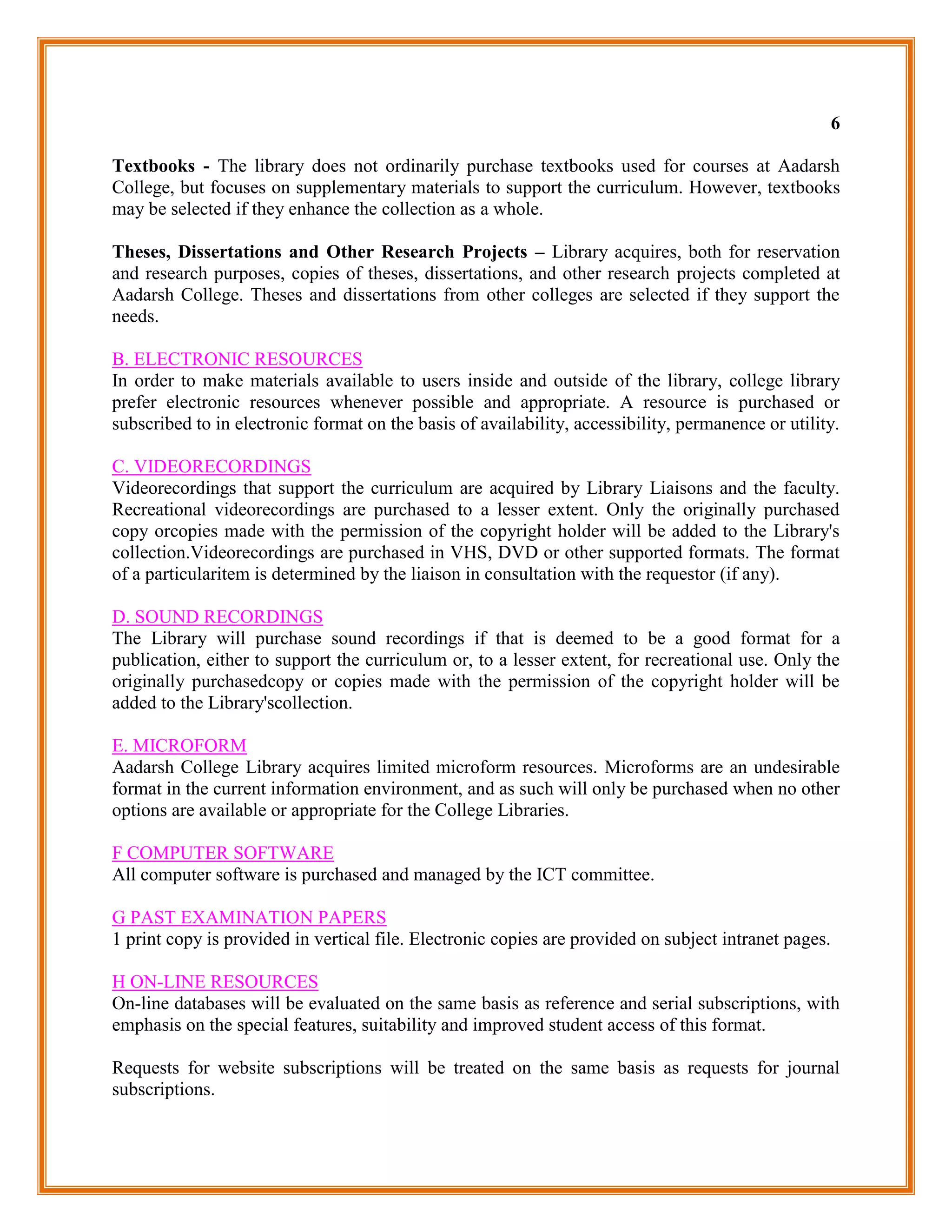 6

Textbooks - The library does not ordinarily purchase textbooks used for courses at Aadarsh
College, but focuses on supplementary materials to support the curriculum. However, textbooks
may be selected if they enhance the collection as a whole.

Theses, Dissertations and Other Research Projects – Library acquires, both for reservation
and research purposes, copies of theses, dissertations, and other research projects completed at
Aadarsh College. Theses and dissertations from other colleges are selected if they support the
needs.

B. ELECTRONIC RESOURCES
In order to make materials available to users inside and outside of the library, college library
prefer electronic resources whenever possible and appropriate. A resource is purchased or
subscribed to in electronic format on the basis of availability, accessibility, permanence or utility.

C. VIDEORECORDINGS
Videorecordings that support the curriculum are acquired by Library Liaisons and the faculty.
Recreational videorecordings are purchased to a lesser extent. Only the originally purchased
copy orcopies made with the permission of the copyright holder will be added to the Library's
collection.Videorecordings are purchased in VHS, DVD or other supported formats. The format
of a particularitem is determined by the liaison in consultation with the requestor (if any).

D. SOUND RECORDINGS
The Library will purchase sound recordings if that is deemed to be a good format for a
publication, either to support the curriculum or, to a lesser extent, for recreational use. Only the
originally purchasedcopy or copies made with the permission of the copyright holder will be
added to the Library'scollection.

E. MICROFORM
Aadarsh College Library acquires limited microform resources. Microforms are an undesirable
format in the current information environment, and as such will only be purchased when no other
options are available or appropriate for the College Libraries.

F COMPUTER SOFTWARE
All computer software is purchased and managed by the ICT committee.

G PAST EXAMINATION PAPERS
1 print copy is provided in vertical file. Electronic copies are provided on subject intranet pages.

H ON-LINE RESOURCES
On-line databases will be evaluated on the same basis as reference and serial subscriptions, with
emphasis on the special features, suitability and improved student access of this format.

Requests for website subscriptions will be treated on the same basis as requests for journal
subscriptions.
 