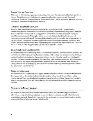 4
FORMAL WRITTEN COMPLAINT
A formcan be filledoutbyanycomplainantswhowanttomake theirobjectionsofficialandtake them
further. Complainantscaninclude parentsorguardiansof studentsormembersof the school
community. Those whohave notiesto the school cannotmake a formal complaint. A writtenformisto
be filledoutaboutbothprintand digital materials
IMMEDIATE RESPONSE TO COMPLAINT
A copyof the school’sselectionprocessshouldbe senttothe complainant. Thiswaytheyare
immediatelyinformedof the school’scollectionpolicyandcanfurtherandaccuratelyjudge if the book
doesfitwithinthe selectioncriteria. A copyof theirwrittenformandthe reconsiderationprocess
shouldbe includedaswell. Thiswaythe patron knowswhatto expectandhow the processwill
continue fromthatpointforward. There shouldalsobe a formal letterincludedthat explainswherein
the processtheircomplaintisandto ensure themthattheircomplaintwill be heardandtreatedwith
respect.Itwill alsoinformthemthatthe objectedbookwill remainwithinthe collectionuntil adecision
has beenmade andthat they shouldhave aformal decisionwithinamonth.
COLLECTION DEVELOPMENT COMMITTEE
The writtencomplaintwill thenbe giventoaCollectionDevelopmentCommitteeforconsideration. This
committee shouldincludeavarietyof unbiasedmembersof the school and local community. Itshould
include the school principal asthe chairperson,achosennumberof teachers,andevenalocal public
librarian. These membersshouldbe well-informedaboutthe school’scurriculumandselectionprocess.
Theywill discussand debate the complainant’sobjectionsaswell ashow well the bookfitsintothe
school’smissionandselectionpolicy. Theirdecisionshouldbe writtenupanda copy providedtoboth
the complainantandthe librarian.
APPEALING THE DECISION
The complainantwill have the optiontoappeal the decisionof the CollectionDevelopmentCommittee.
Theirappeal will be directedtothe Superintendentandthe School Board. Theywill holdapublic
hearingat one of theirscheduledschool boardmeetings,where theywill hearthe opinionsfromboth
sidesof the community. Theywill thenmake theirdecisionavailabletothe public,the patron,andthe
librarian
COLLECTION DEVELOPMENT
The purpose of our school libraryisto ensure thatall studentsandall teachersregardlessof their
ethnicity,socioeconomicstatus,religion,orsexual orientationhave equal accesstoinformationand
servicesthattheyneed. Assuch,itis importanttostay up-to-date oncommunityandstudentneedsin
orderto fulfill them(Baltimore CountyPublicSchools)
 