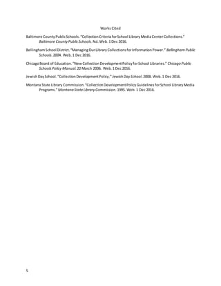 5
Works Cited
Baltimore CountyPublicSchools.“CollectionCriteriaforSchool LibraryMediaCenterCollections.”
Baltimore CountyPublicSchools. Nd.Web.1 Dec 2016.
BellinghamSchool District.“ManagingOurLibraryCollectionsforInformationPower.” BellinghamPublic
Schools.2004. Web.1 Dec 2016.
ChicagoBoard of Education.“NewCollectionDevelopmentPolicyforSchool Libraries.” Chicago Public
SchoolsPolicy Manual.22 March 2006. Web.1 Dec 2016.
JewishDaySchool.“CollectionDevelopmentPolicy.” Jewish Day School.2008. Web.1 Dec 2016.
Montana State Library Commission.“CollectionDevelopmentPolicyGuidelinesforSchool LibraryMedia
Programs.”Montana StateLibrary Commission. 1995. Web.1 Dec 2016.
 