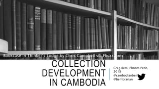 COLLECTION
DEVELOPMENT
IN CAMBODIA
Greg Bem, Phnom Penh,
2015
@cambodianbem
@bembrarian
Bookcase in Thinker’s Lodge by Chris Campbell via Flickr.com
 