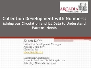 Collection Development with Numbers:
Mining our Circulation and ILL Data to Understand
Patrons’ Needs
Karen Kohn
Collection Development Manager
Arcadia University
Glenside, PA
www.arcadia.edu
Charleston Conference
Issues in Book and Serial Acquisition
Saturday, November 6, 2010
 