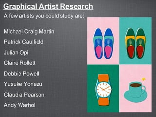 Graphical Artist Research
A few artists you could study are:
Michael Craig Martin
Patrick Caulfield
Julian Opi
Claire Rollett
Debbie Powell
Yusuke Yonezu
Claudia Pearson
Andy Warhol
 