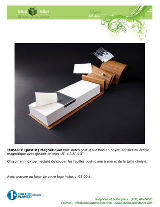 Téléphone et télécopieur : (450) 449-9290
Courriel : info@cadeauxtendance.com www.cadeauxtendance.com
IMPACTE (post-it) Magnétique! bloc-notes post-it sur bois en noyer, cerisier ou érable
magnétique avec glissoir en inox 15" x 3.5" x 2"
Glissoir en inox permettant de couper les feuilles post-it une à une et de la taille choisie.
Avec gravure au laser de votre logo inclus : 95,00 $
 