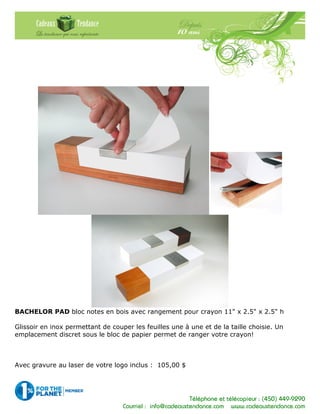 Téléphone et télécopieur : (450) 449-9290
Courriel : info@cadeauxtendance.com www.cadeauxtendance.com
BACHELOR PAD bloc notes en bois avec rangement pour crayon 11" x 2.5" x 2.5" h
Glissoir en inox permettant de couper les feuilles une à une et de la taille choisie. Un
emplacement discret sous le bloc de papier permet de ranger votre crayon!
Avec gravure au laser de votre logo inclus : 105,00 $
 