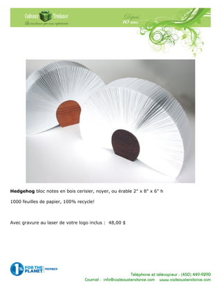 Téléphone et télécopieur : (450) 449-9290
Courriel : info@cadeauxtendance.com www.cadeauxtendance.com
Hedgehog bloc notes en bois cerisier, noyer, ou érable 2" x 8" x 6" h
1000 feuilles de papier, 100% recycle!
Avec gravure au laser de votre logo inclus : 48,00 $
 