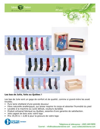 Téléphone et télécopieur : (450) 449-9290
Courriel : info@cadeauxtendance.com www.cadeauxtendance.com
Les bas de Julie, faits au Québec !
Les bas de Julie sont un gage de confort et de qualité…comme si grand-mère les avait
tricotés.
Pure laine shetland d’une grande douceur
Fibre naturelle anallergique, qui laisse respirer le corps et absorbe l’humidité du pied
Lavable à la machine au cycle délicat, couleurs durables
Produit artisanal fabriqué au Québec, assortie d’une garantie de satisfaction.
Jolie cageot de bois avec votre logo
Prix 35,95 $ + 2,00 $ pour la gravure de votre logo
 