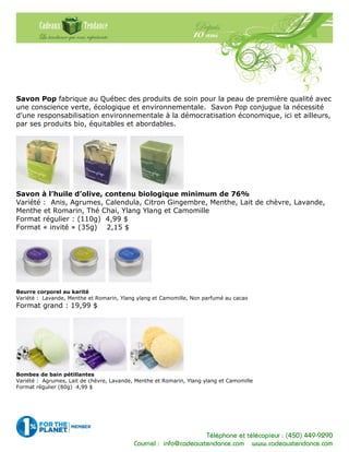 Téléphone et télécopieur : (450) 449-9290
Courriel : info@cadeauxtendance.com www.cadeauxtendance.com
Savon Pop fabrique au Québec des produits de soin pour la peau de première qualité avec
une conscience verte, écologique et environnementale. Savon Pop conjugue la nécessité
d’une responsabilisation environnementale à la démocratisation économique, ici et ailleurs,
par ses produits bio, équitables et abordables.
Savon à l’huile d’olive, contenu biologique minimum de 76%
Variété : Anis, Agrumes, Calendula, Citron Gingembre, Menthe, Lait de chèvre, Lavande,
Menthe et Romarin, Thé Chai, Ylang Ylang et Camomille
Format régulier : (110g) 4,99 $
Format « invité » (35g) 2,15 $
Beurre corporel au karité
Variété : Lavande, Menthe et Romarin, Ylang ylang et Camomille, Non parfumé au cacao
Format grand : 19,99 $
Bombes de bain pétillantes
Variété : Agrumes, Lait de chèvre, Lavande, Menthe et Romarin, Ylang ylang et Camomille
Format régulier (80g) 4,99 $
 