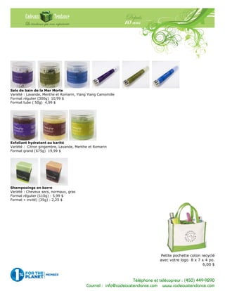 Téléphone et télécopieur : (450) 449-9290
Courriel : info@cadeauxtendance.com www.cadeauxtendance.com
Sels de bain de la Mer Morte
Variété : Lavande, Menthe et Romarin, Ylang Ylang Camomille
Format régulier (300g) 10,99 $
Format tube ( 50g) 4,99 $
Exfoliant hydratant au karité
Variété : Citron gingembre, Lavande, Menthe et Romarin
Format grand (675g) 19,99 $
Shampooings en barre
Variété : Cheveux secs, normaux, gras
Format régulier (110g) : 5,99 $
Format « invité) (35g) : 2,25 $
Petite pochette coton recyclé
avec votre logo 8 x 7 x 4 po.
6,00 $
 