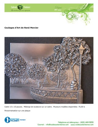 Téléphone et télécopieur : (450) 449-9290
Courriel : info@cadeauxtendance.com www.cadeauxtendance.com
Coulages d’Art de René Mercier
Cadre 13 x 10 pouces. Mélange de sculpture sur un cadre. Plusieurs modèles disponibles 75,00 $
Personnalisation sur une plaque
 