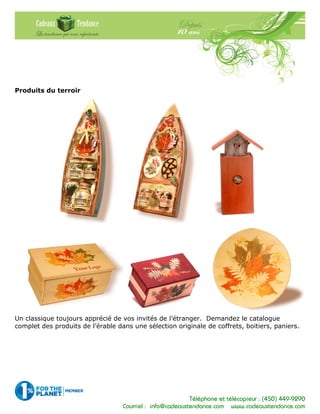 Téléphone et télécopieur : (450) 449-9290
Courriel : info@cadeauxtendance.com www.cadeauxtendance.com
Produits du terroir
Un classique toujours apprécié de vos invités de l’étranger. Demandez le catalogue
complet des produits de l’érable dans une sélection originale de coffrets, boitiers, paniers.
 