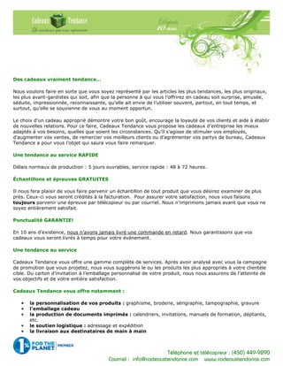 Téléphone et télécopieur : (450) 449-9290
Courriel : info@cadeauxtendance.com www.cadeauxtendance.com
Des cadeaux vraiment tendance…
Nous voulons faire en sorte que vous soyez représenté par les articles les plus tendances, les plus originaux,
les plus avant-gardistes qui soit, afin que la personne à qui vous l’offrirez en cadeau soit surprise, amusée,
séduite, impressionnée, reconnaissante, qu’elle ait envie de l’utiliser souvent, partout, en tout temps, et
surtout, qu’elle se souvienne de vous au moment opportun.
Le choix d’un cadeau approprié démontre votre bon goût, encourage la loyauté de vos clients et aide à établir
de nouvelles relations. Pour ce faire, Cadeaux Tendance vous propose les cadeaux d’entreprise les mieux
adaptés à vos besoins, quelles que soient les circonstances. Qu’il s’agisse de stimuler vos employés,
d’augmenter vos ventes, de remercier vos meilleurs clients ou d’agrémenter vos partys de bureau, Cadeaux
Tendance a pour vous l’objet qui saura vous faire remarquer.
Une tendance au service RAPIDE
Délais normaux de production : 5 jours ouvrables, service rapide : 48 à 72 heures.
Échantillons et épreuves GRATUITES
Il nous fera plaisir de vous faire parvenir un échantillon de tout produit que vous désirez examiner de plus
près. Ceux-ci vous seront crédités à la facturation. Pour assurer votre satisfaction, nous vous faisons
toujours parvenir une épreuve par télécopieur ou par courriel. Nous n’imprimons jamais avant que vous ne
soyez entièrement satisfait.
Ponctualité GARANTIE!
En 10 ans d’existence, nous n’avons jamais livré une commande en retard. Nous garantissons que vos
cadeaux vous seront livrés à temps pour votre événement.
Une tendance au service
Cadeaux Tendance vous offre une gamme complète de services. Après avoir analysé avec vous la campagne
de promotion que vous projetez, nous vous suggérons le ou les produits les plus appropriés à votre clientèle
cible. Du carton d’invitation à l’emballage personnalisé de votre produit, nous nous assurons de l’atteinte de
vos objectifs et de votre entière satisfaction.
Cadeaux Tendance vous offre notamment :
• la personnalisation de vos produits : graphisme, broderie, sérigraphie, tampographie, gravure
• l’emballage cadeau
• la production de documents imprimés : calendriers, invitations, manuels de formation, dépliants,
etc.
• le soutien logistique : adressage et expédition
• la livraison aux destinataires de main à main
 
