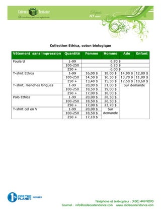 Téléphone et télécopieur : (450) 449-9290
Courriel : info@cadeauxtendance.com www.cadeauxtendance.com
Collection Ethica, coton biologique
Vêtement sans impression Quantité Femme Homme Ado Enfant
1-99 6,80 $
100-250 6,20 $
Foulard
250 + 6,00 $
1-99 16,00 $ 18,00 $ 14,90 $ 12,80 $
100-250 14,50 $ 16,50 $ 13,70 $ 11,80 $
T-shirt Ethica
250 + 13,40 $ 15,50 $ 12,50 $ 10,60 $
1-99 20,00 $ 21,00 $
100-250 18,50 $ 19,00 $
T-shirt, manches longues
250 + 17,00 $ 18,00 $
1-99 20,00 $ 28,50 $
100-250 18,50 $ 26,50 $
Polo Ethica
250 + 17,00 $ 23,70 $
1-99 20,00 $
100-250 18,50 $
T-shirt col en V
250 + 17,10 $
Sur
demande
Sur demande
 