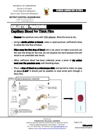 Page 1 of 1
COLLECTION PROCEDURE
Capillary Blood for Thick Film
 Cleanse the puncture area with 70% ethanol. Allow the area to dry.
 Using a sterile pricker or lancet, make a rapid puncture, sufficiently deep
to allow the free flow of blood.
 Wipe away the first drop of blood with a dry piece of cotton wool and use
the next few drops for the test. Do not squeeze too hard because this will
result in an unreliable test result.
 When sufficient blood has been collected, press a piece of dry cotton
wool over the puncture area until bleeding stops.
 Place a drop of blood on a microscope slide and spread to make an area
of about 1 cm2. It should just be possible to read small print through a
thick film.
CLINICAL LABORATORY SECTION
REPUBLIC OF CAMEROON
Ministry of Health
South Regional Delegation
Dja et Lobo Divisional Delegation
DISTRICT HOSPITAL SANGMELIMA
Telephone: +237 22-28-85-55
E-mail: labohds@gmail.com
Blood collection for a thick film
5
6
Written by
NKENGACHA Marcellous AGENDIA
Medical Laboratory Scientist & Head Of Clinical Laboratory Section
District Hospital Sangmelima, South Region – Cameroon.
Tel.: +237 781 07 824 / 337 54 963 E-mail: agendiale@gmail.com
Website: https://sites.google.com/site/nkengachaandscience
GES140621E
Version français GES140621F
 