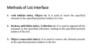 Methods of List Interface
1. void add(int index, Object o): It is used to insert the specified
element at the specified position (index) in a list.
2. boolean addAll(int index, Collection c): It is used to append all the
elements in the specified collection, starting at the specified position
(index) of the list.
3. Object remove(int index): It is used to remove the element present
at the specified position (index) in the list.
 
