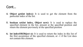 Cont…
4. Object get(int index): It is used to get the element from the
particular index of the list.
5. boolean set(int index, Object new): It is used to replace the
specified element in the list, present at the specified position and
return the element previously at the specified position
6. int indexOf(Object o): It is used to return the index in this list of
the first occurrence of the specified element, or -1 if the List does
not contain this element.
 