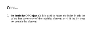 Cont…
7. int lastIndexOf(Object o): It is used to return the index in this list
of the last occurrence of the specified element, or -1 if the list does
not contain this element.
 