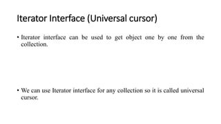 Iterator Interface (Universal cursor)
• Iterator interface can be used to get object one by one from the
collection.
• We can use Iterator interface for any collection so it is called universal
cursor.
 