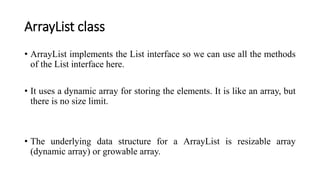ArrayList class
• ArrayList implements the List interface so we can use all the methods
of the List interface here.
• It uses a dynamic array for storing the elements. It is like an array, but
there is no size limit.
• The underlying data structure for a ArrayList is resizable array
(dynamic array) or growable array.
 