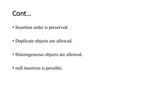 Cont…
• Insertion order is preserved.
• Duplicate objects are allowed.
• Heterogeneous objects are allowed.
• null insertion is possible.
 