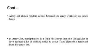 Cont…
• ArrayList allows random access because the array works on an index
basis.
• In ArrayList, manipulation is a little bit slower than the LinkedList in
Java because a lot of shifting needs to occur if any element is removed
from the array list.
 