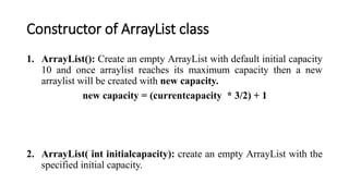 Constructor of ArrayList class
1. ArrayList(): Create an empty ArrayList with default initial capacity
10 and once arraylist reaches its maximum capacity then a new
arraylist will be created with new capacity.
new capacity = (currentcapacity * 3/2) + 1
2. ArrayList( int initialcapacity): create an empty ArrayList with the
specified initial capacity.
 